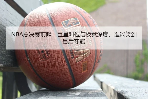 NBA总决赛前瞻：巨星对位与板凳深度，谁能笑到最后夺冠